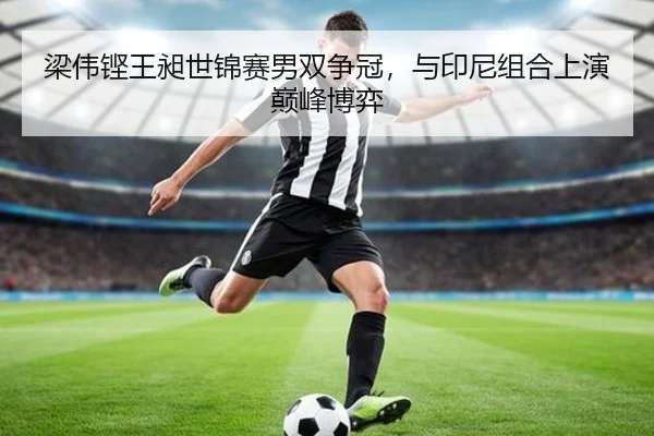 梁伟铿王昶世锦赛男双争冠，与印尼组合上演巅峰博弈